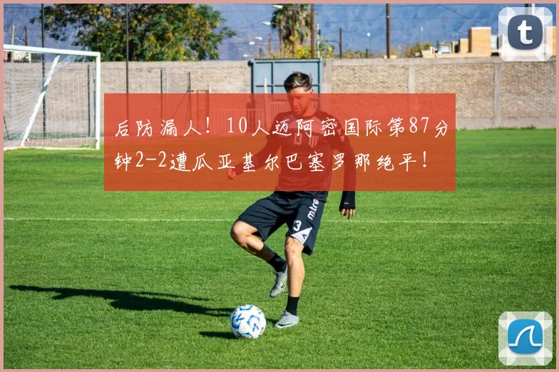 后防漏人！10人迈阿密国际第87分钟2-2遭瓜亚基尔巴塞罗那绝平！