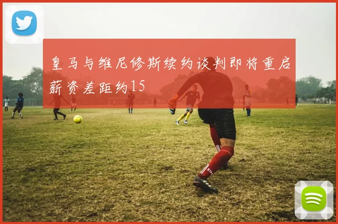 皇马与维尼修斯续约谈判即将重启薪资差距约15