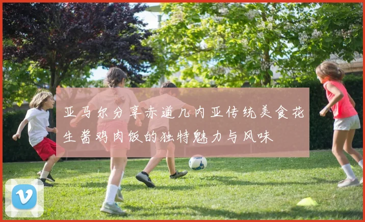 亚马尔分享赤道几内亚传统美食花生酱鸡肉饭的独特魅力与风味