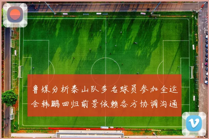鲁媒分析泰山队多名球员参加全运会韩鹏回归前景依赖各方协调沟通
