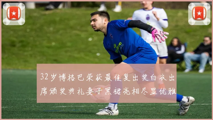 32岁博格巴荣获最佳复出奖白衣出席颁奖典礼妻子黑裙亮相尽显优雅长腿