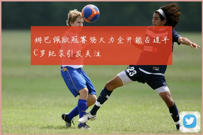 姆巴佩欧冠赛场火力全开能否追平C罗纪录引发关注