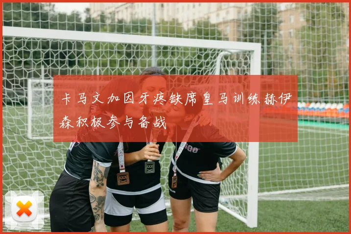 卡马文加因牙疼缺席皇马训练赫伊森积极参与备战