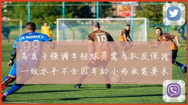 乌度卡强调年轻球员需与队友保持一致水平不会因年龄小而放宽要求