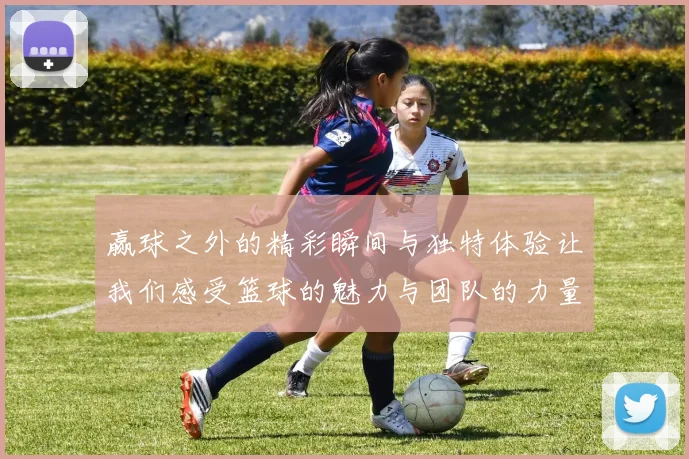 赢球之外的精彩瞬间与独特体验让我们感受篮球的魅力与团队的力量