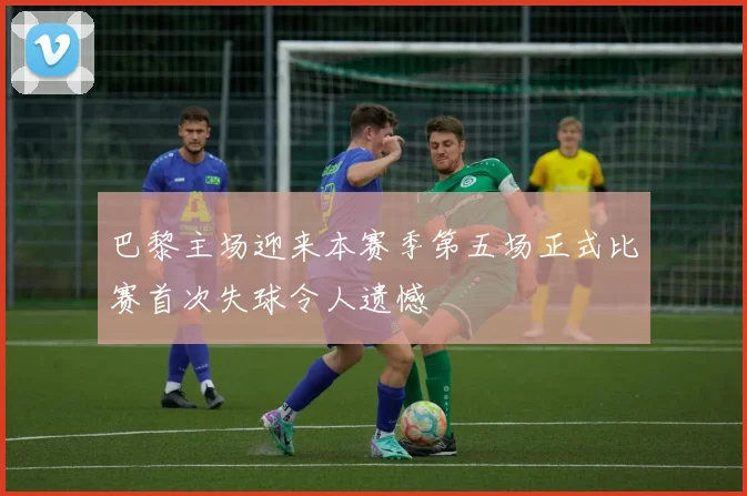 巴黎主场迎来本赛季第五场正式比赛首次失球令人遗憾