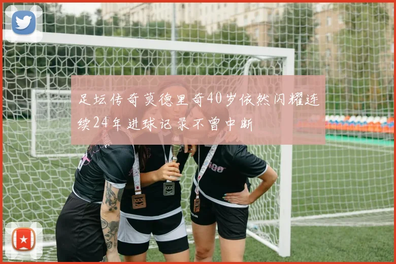足坛传奇莫德里奇40岁依然闪耀连续24年进球记录不曾中断