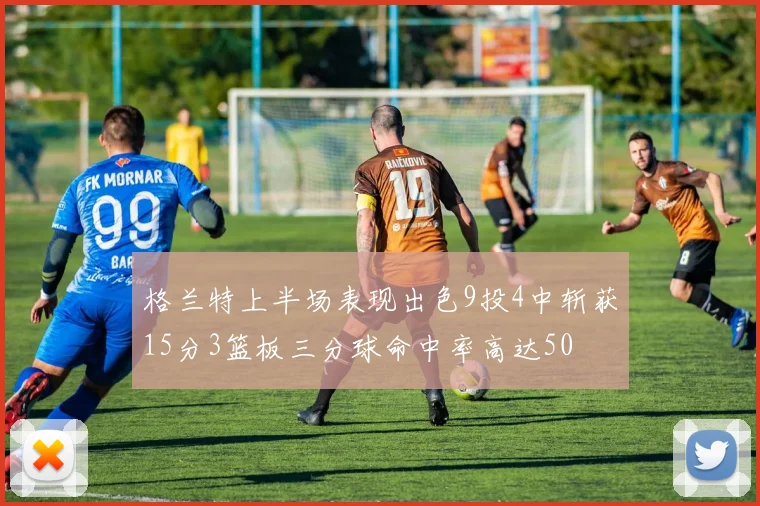格兰特上半场表现出色9投4中斩获15分3篮板三分球命中率高达50