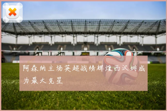阿森纳主场英超战绩辉煌西汉姆成为最大克星