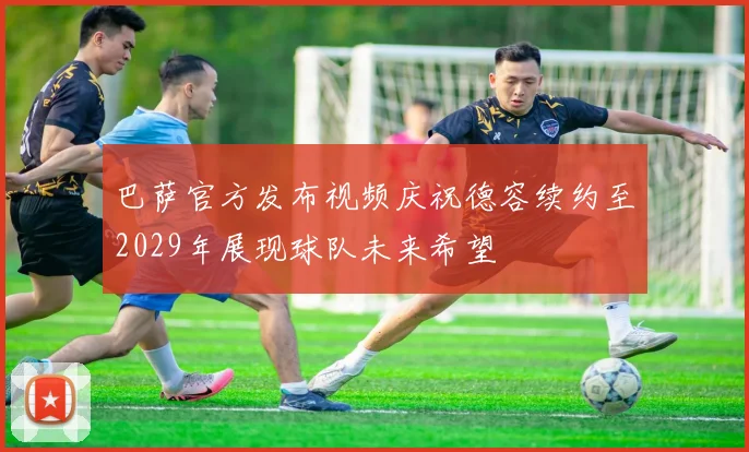 巴萨官方发布视频庆祝德容续约至2029年展现球队未来希望