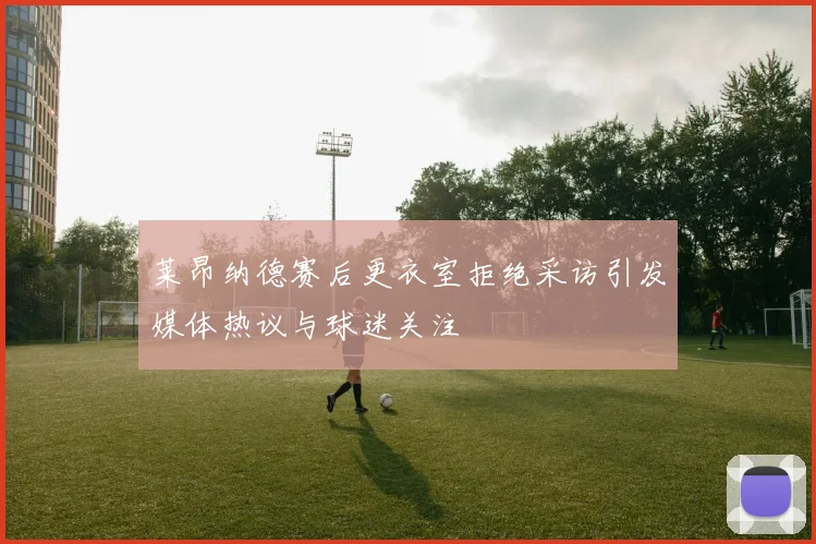 莱昂纳德赛后更衣室拒绝采访引发媒体热议与球迷关注