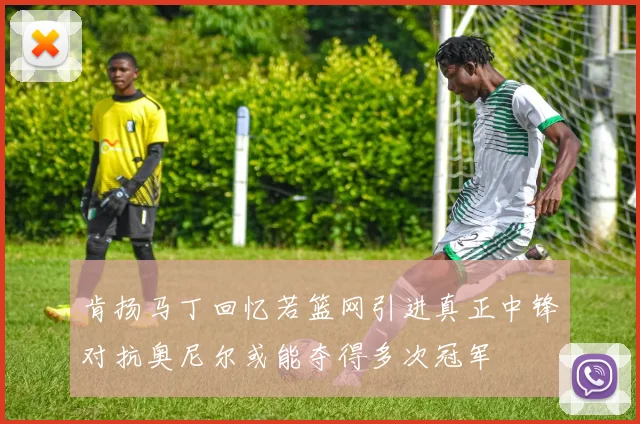 肯扬马丁回忆若篮网引进真正中锋对抗奥尼尔或能夺得多次冠军
