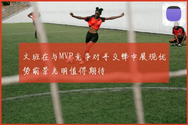 文班在与MVP竞争对手交锋中展现优势前景光明值得期待