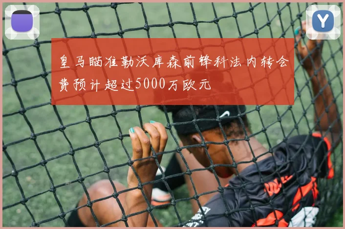 皇马瞄准勒沃库森前锋科法内转会费预计超过5000万欧元