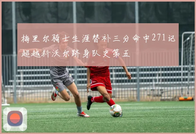 梅里尔骑士生涯替补三分命中271记超越科沃尔跻身队史第五