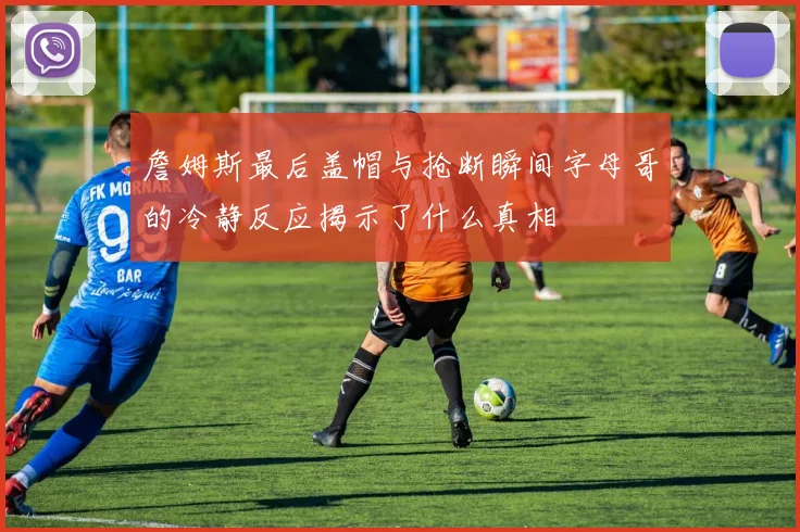 詹姆斯最后盖帽与抢断瞬间字母哥的冷静反应揭示了什么真相