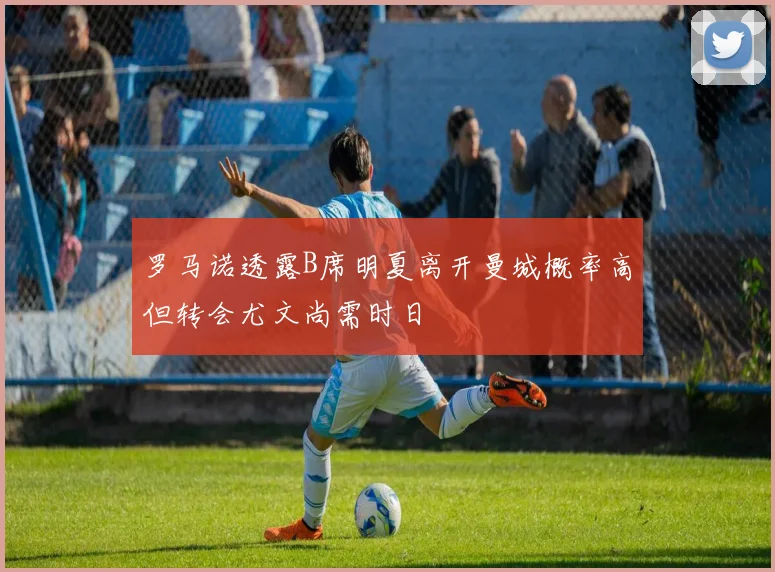 罗马诺透露B席明夏离开曼城概率高但转会尤文尚需时日