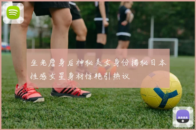 坐老詹身后神秘美女身份揭秘日本性感女星身材惊艳引热议