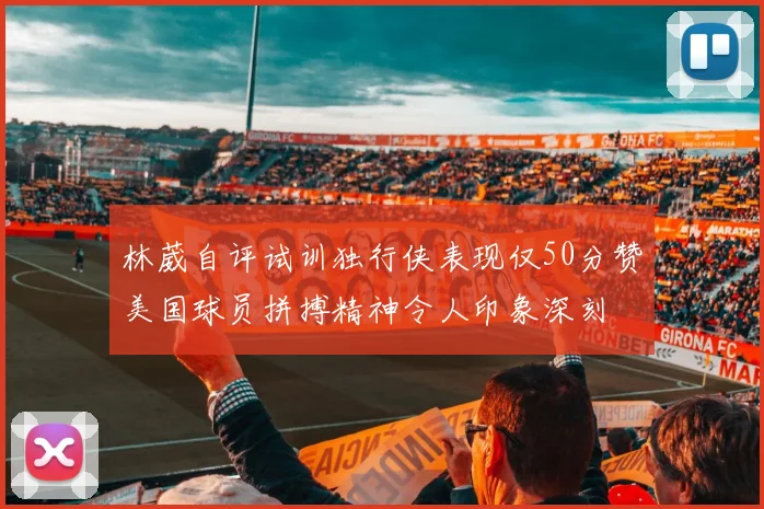 林葳自评试训独行侠表现仅50分赞美国球员拼搏精神令人印象深刻
