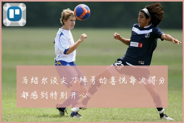 马绍尔谈尖刀绰号的喜悦每次得分都感到特别开心