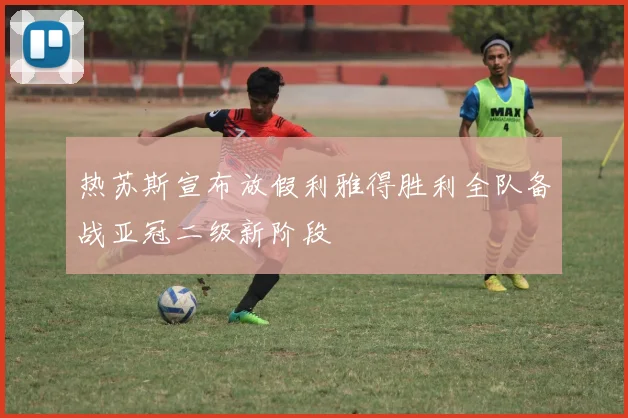 热苏斯宣布放假利雅得胜利全队备战亚冠二级新阶段