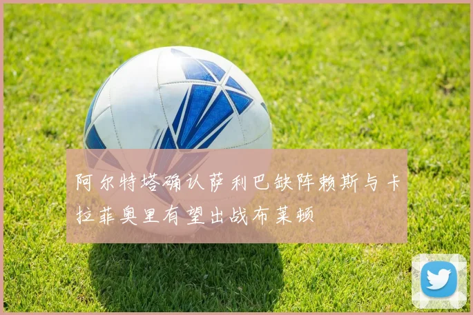 阿尔特塔确认萨利巴缺阵赖斯与卡拉菲奥里有望出战布莱顿