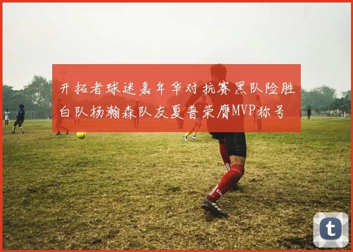 开拓者球迷嘉年华对抗赛黑队险胜白队杨瀚森队友夏普荣膺MVP称号