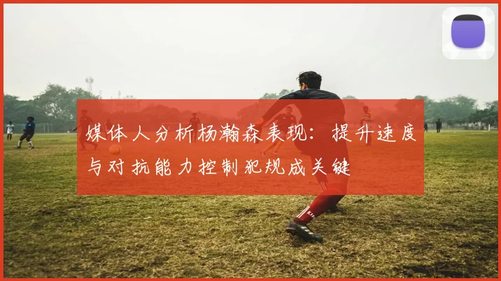 媒体人分析杨瀚森表现：提升速度与对抗能力控制犯规成关键
