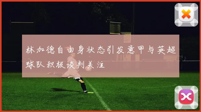 林加德自由身状态引发意甲与英超球队积极谈判关注