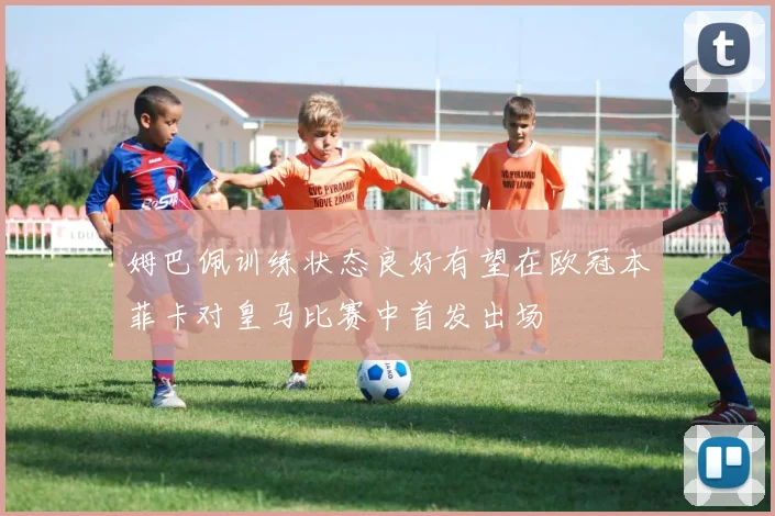 姆巴佩训练状态良好有望在欧冠本菲卡对皇马比赛中首发出场