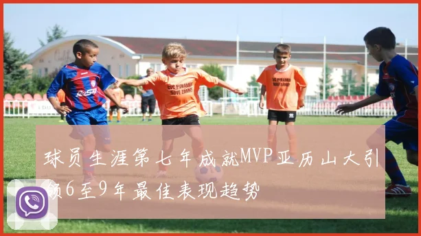 球员生涯第七年成就MVP亚历山大引领6至9年最佳表现趋势