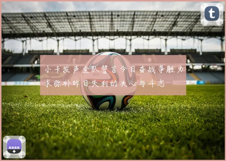 小卡发声全队誓言今日奋战争胜力求弥补昨日失利的决心与斗志
