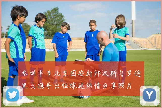 冬训季节北京国安新帅汉斯与罗德里戈携手出征球迷热情分享照片