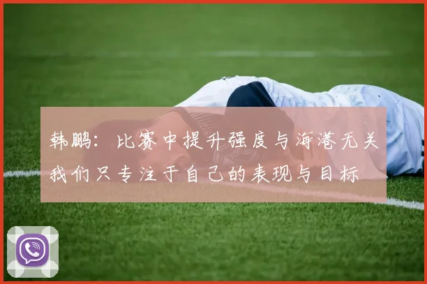 韩鹏：比赛中提升强度与海港无关我们只专注于自己的表现与目标