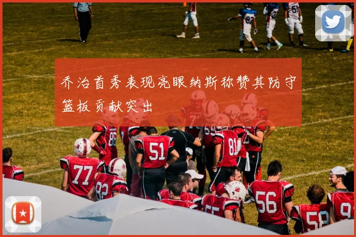 乔治首秀表现亮眼纳斯称赞其防守篮板贡献突出