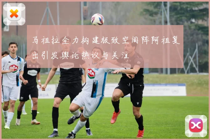 马祖拉全力构建极致空间阵阿祖复出引发舆论热议与关注