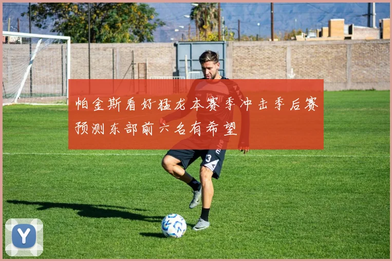 帕金斯看好猛龙本赛季冲击季后赛预测东部前六名有希望