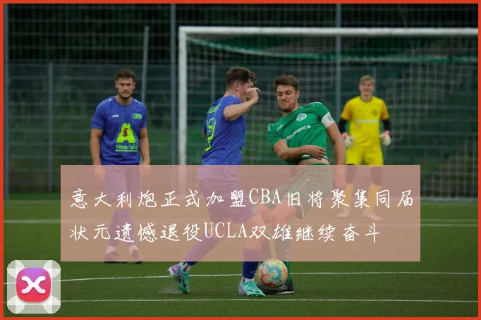意大利炮正式加盟CBA旧将聚集同届状元遗憾退役UCLA双雄继续奋斗
