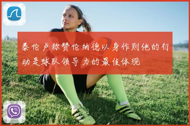 泰伦卢称赞伦纳德以身作则他的行动是球队领导力的最佳体现