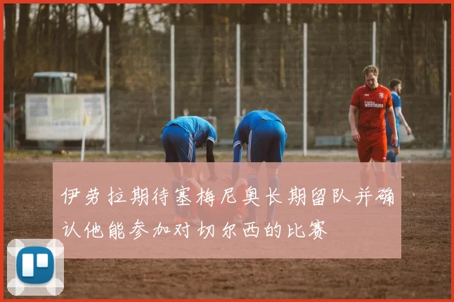 伊劳拉期待塞梅尼奥长期留队并确认他能参加对切尔西的比赛