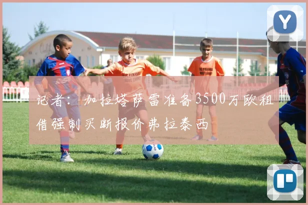 记者：加拉塔萨雷准备3500万欧租借强制买断报价弗拉泰西
