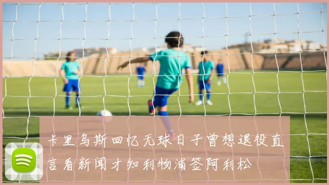 卡里乌斯回忆无球日子曾想退役直言看新闻才知利物浦签阿利松