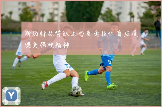 斯玛特称赞狄龙态度竞技体育应展现更强硬精神