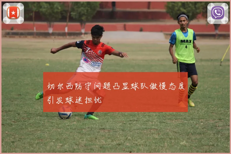 切尔西防守问题凸显球队傲慢态度引发球迷担忧