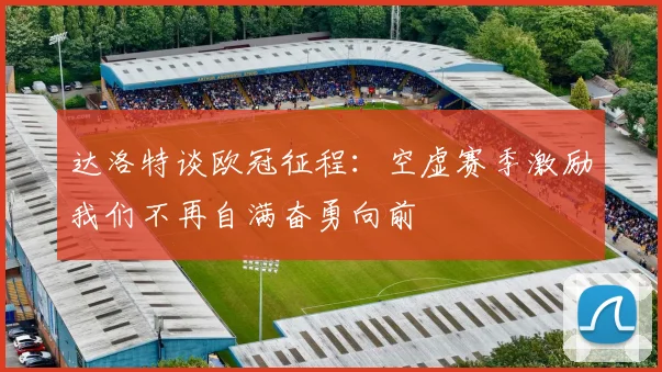 达洛特谈欧冠征程：空虚赛季激励我们不再自满奋勇向前