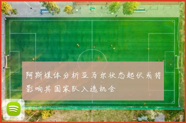 阿斯媒体分析亚马尔状态起伏或将影响其国家队入选机会